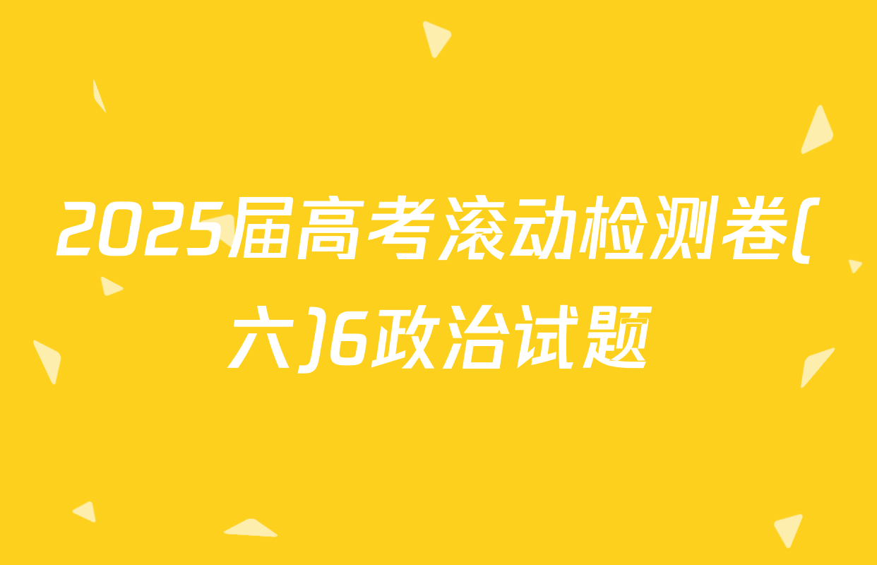 2025届高考滚动检测卷(六)6政治试题
