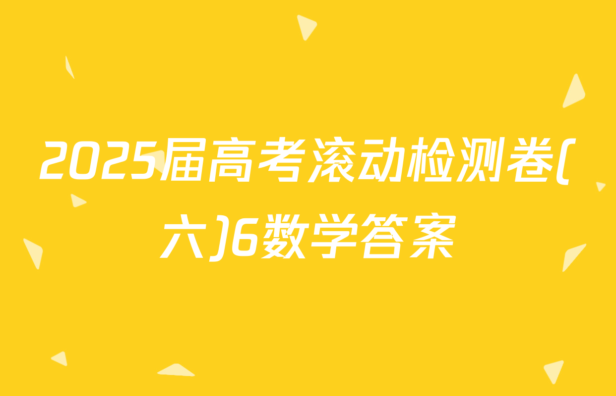 2025届高考滚动检测卷(六)6数学答案