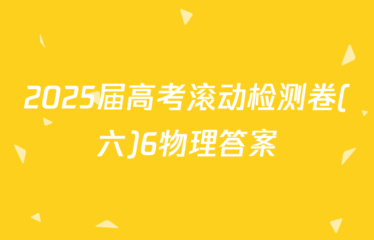 2025届高考滚动检测卷(六)6物理答案
