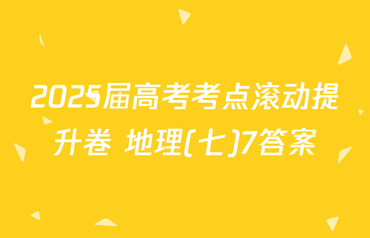 2025届高考考点滚动提升卷 地理(七)7答案