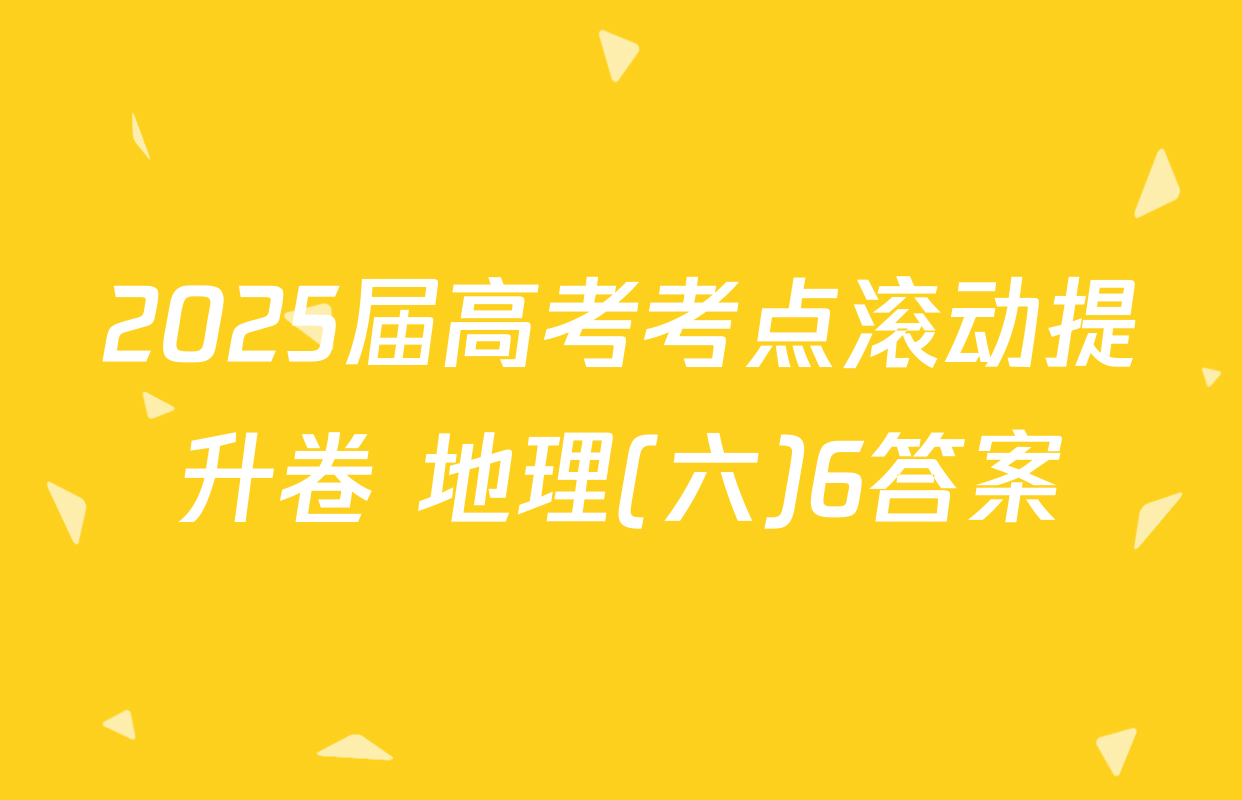 2025届高考考点滚动提升卷 地理(六)6答案