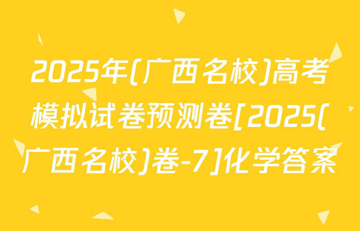 2025年(广西名校)高考模拟试卷预测卷[2025(广西名校)卷-7]化学答案