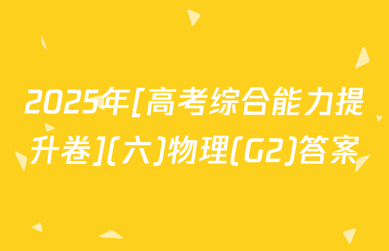 2025年[高考综合能力提升卷](六)物理(G2)答案