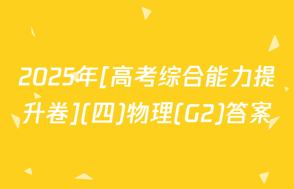2025年[高考综合能力提升卷](四)物理(G2)答案