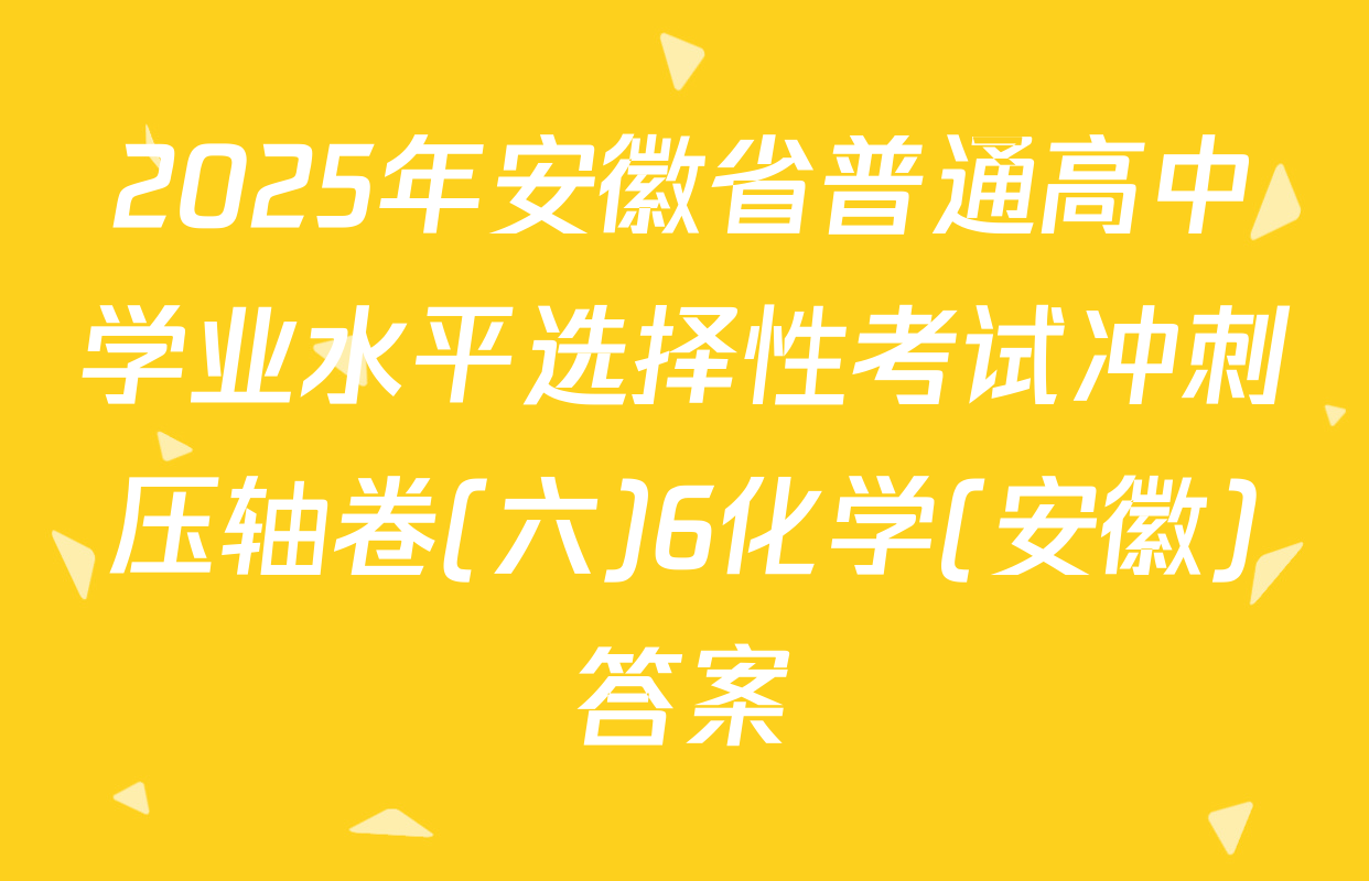 2025年安徽省普通高中学业水平选择性考试冲刺压轴卷(六)6化学(安徽)答案