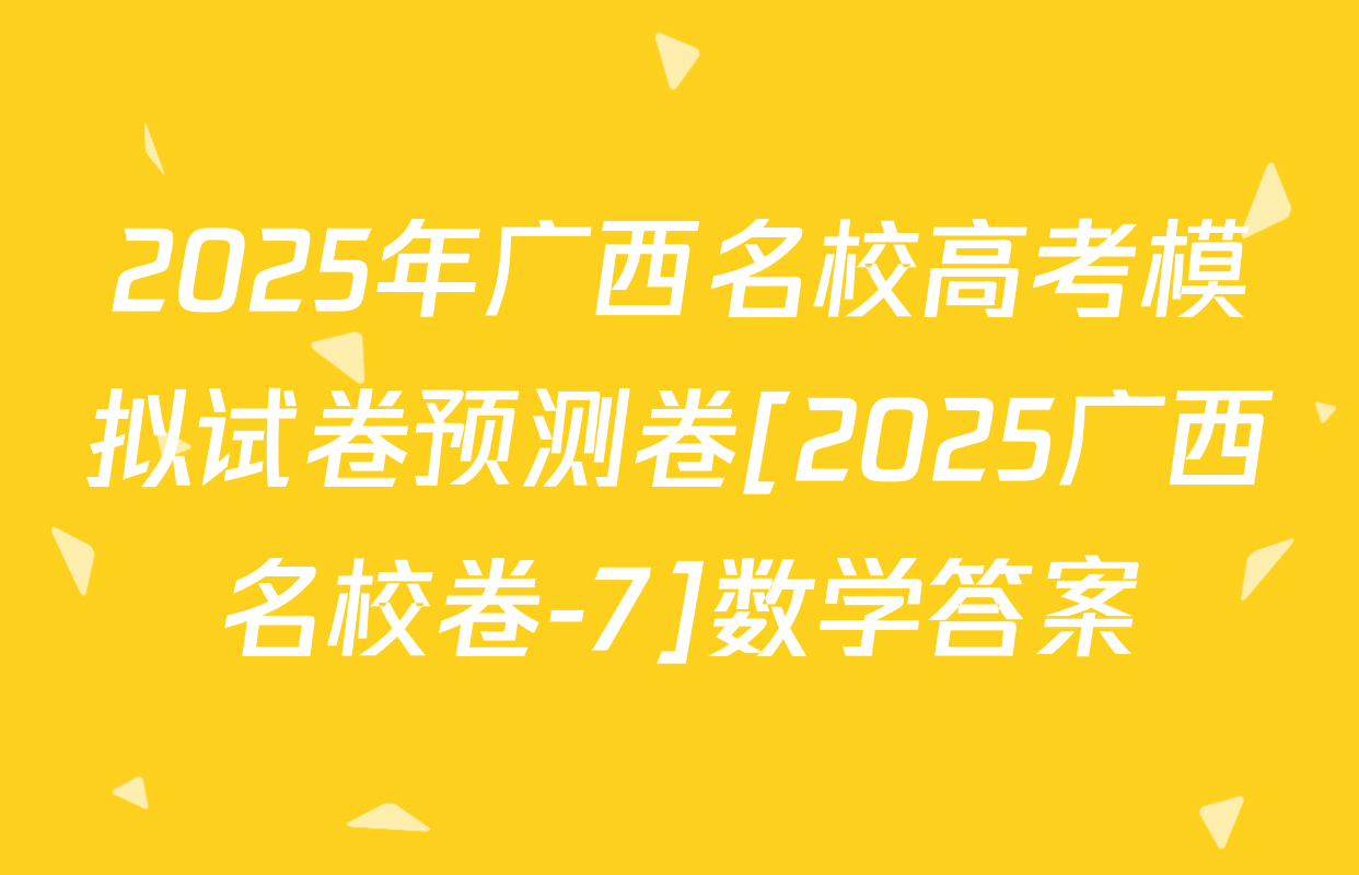 2025年广西名校高考模拟试卷预测卷[2025广西名校卷-7]数学答案