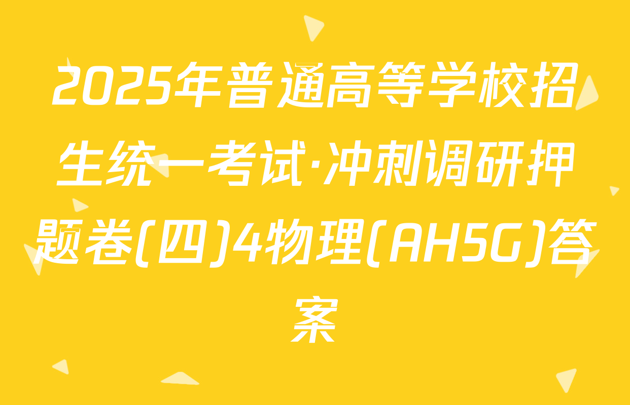 2025年普通高等学校招生统一考试·冲刺调研押题卷(四)4物理(AH5G)答案