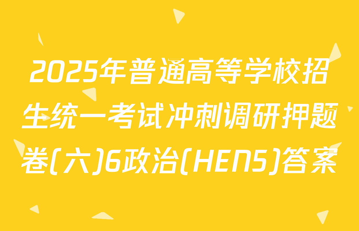 2025年普通高等学校招生统一考试冲刺调研押题卷(六)6政治(HEN5)答案