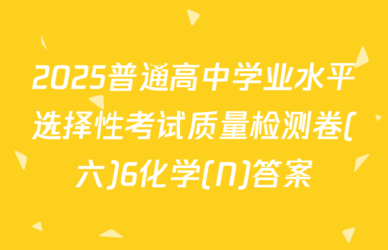 2025普通高中学业水平选择性考试质量检测卷(六)6化学(N)答案