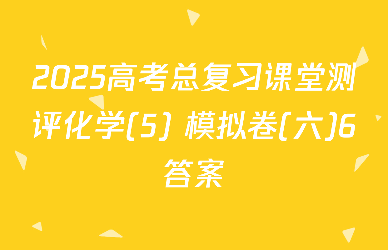 2025高考总复习课堂测评化学(5) 模拟卷(六)6答案