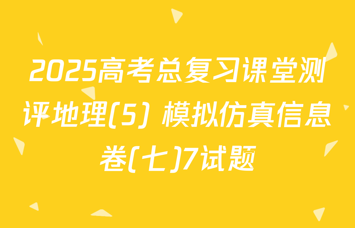 2025高考总复习课堂测评地理(5) 模拟仿真信息卷(七)7试题