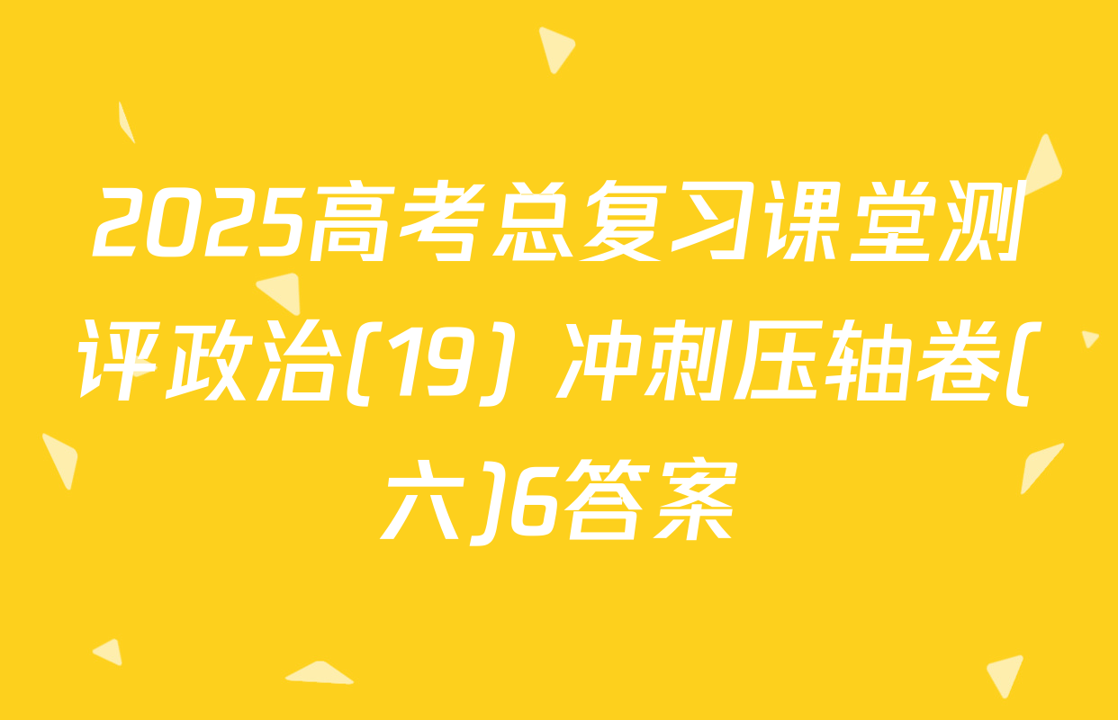 2025高考总复习课堂测评政治(19) 冲刺压轴卷(六)6答案