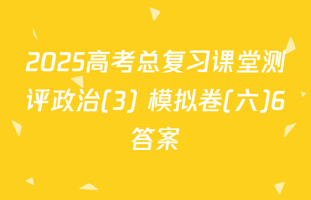 2025高考总复习课堂测评政治(3) 模拟卷(六)6答案
