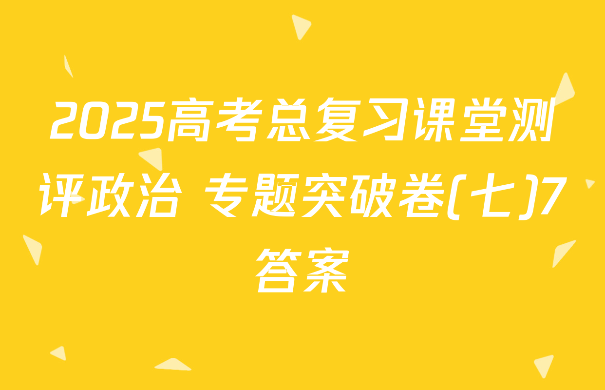 2025高考总复习课堂测评政治 专题突破卷(七)7答案