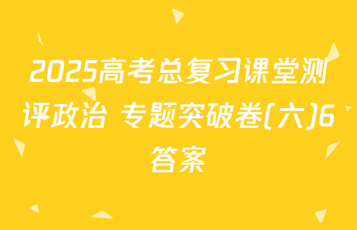 2025高考总复习课堂测评政治 专题突破卷(六)6答案