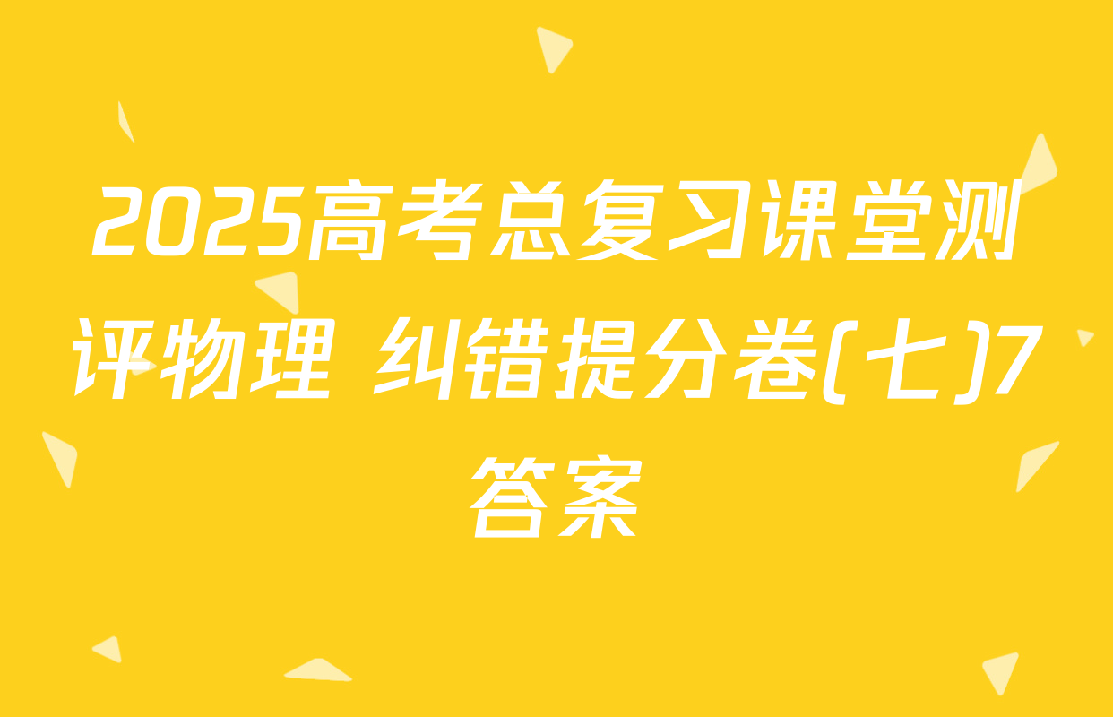 2025高考总复习课堂测评物理 纠错提分卷(七)7答案