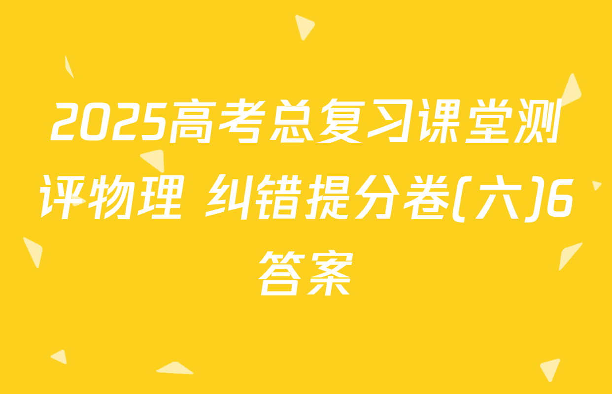 2025高考总复习课堂测评物理 纠错提分卷(六)6答案