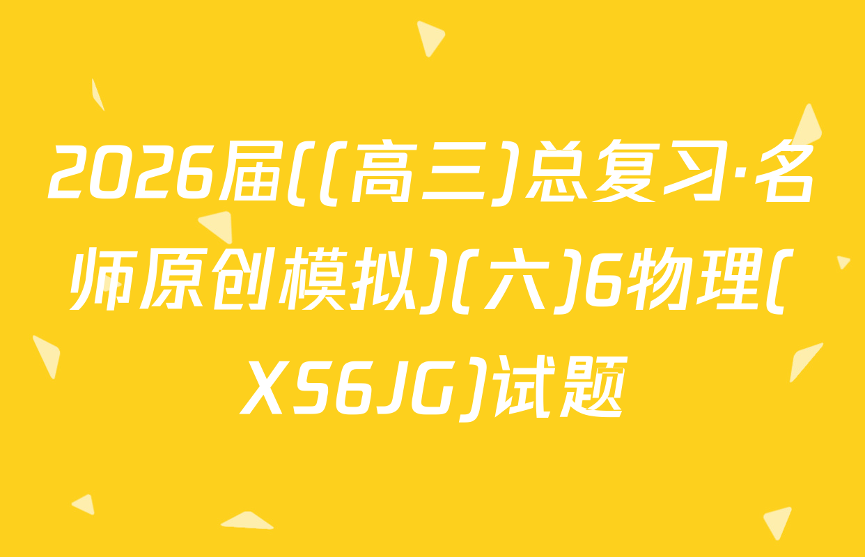 2026届((高三)总复习·名师原创模拟)(六)6物理(XS6JG)试题