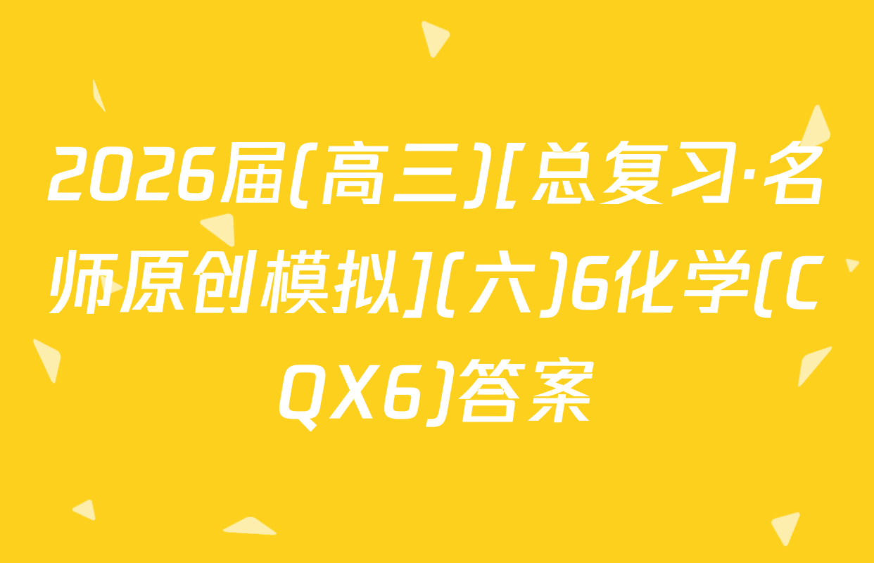 2026届(高三)[总复习·名师原创模拟](六)6化学(CQX6)答案