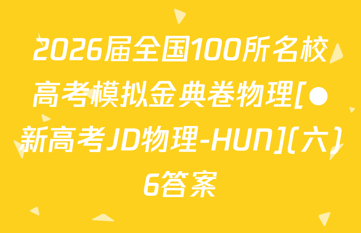 2026届全国100所名校高考模拟金典卷物理[●新高考JD物理-HUN](六)6答案