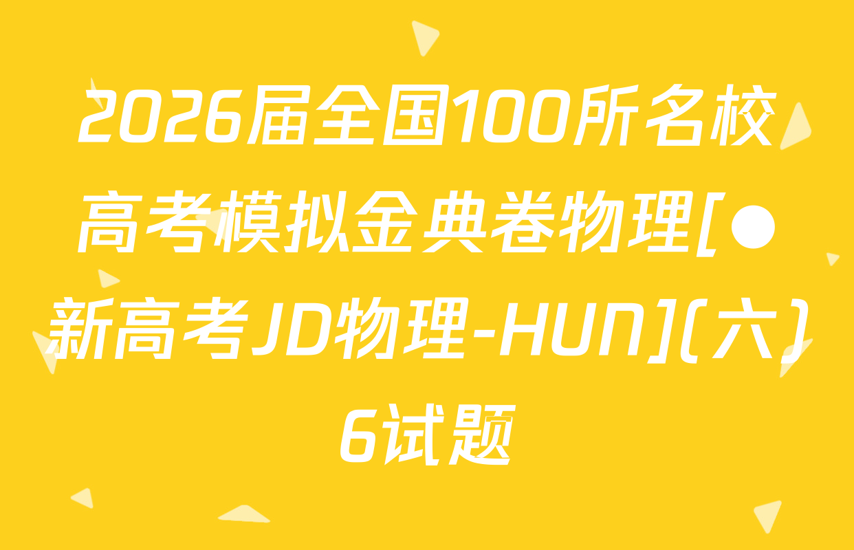 2026届全国100所名校高考模拟金典卷物理[●新高考JD物理-HUN](六)6试题