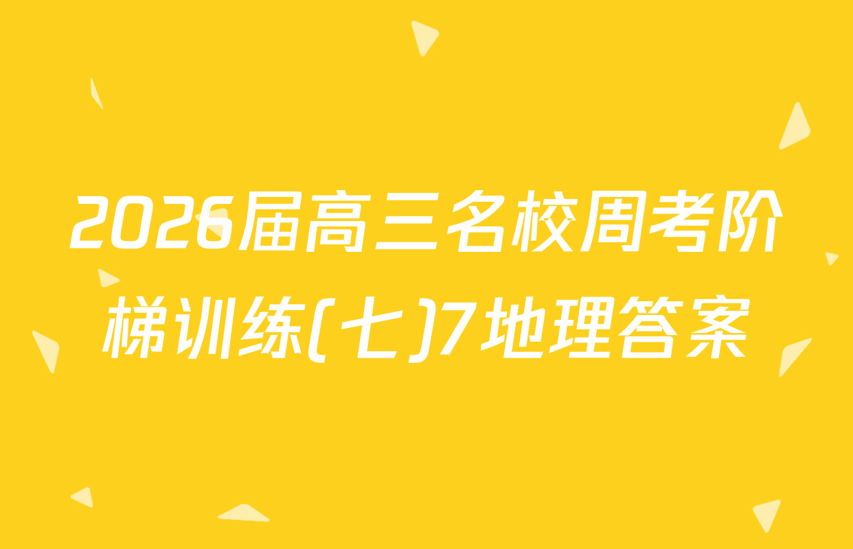 2026届高三名校周考阶梯训练(七)7地理答案