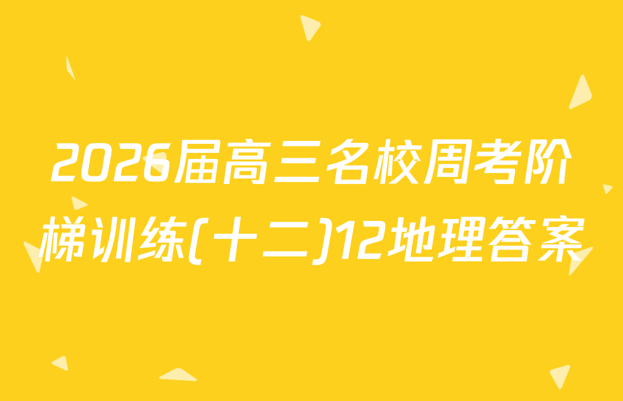 2026届高三名校周考阶梯训练(十二)12地理答案