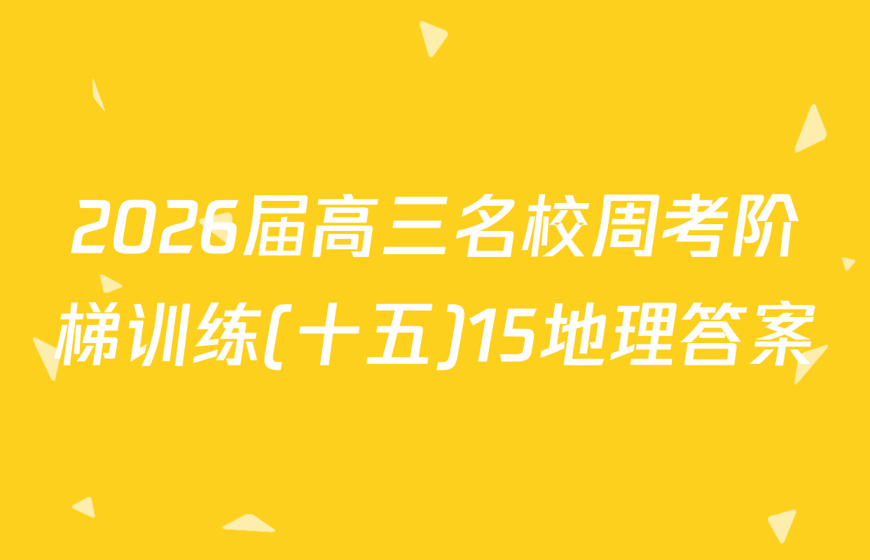2026届高三名校周考阶梯训练(十五)15地理答案