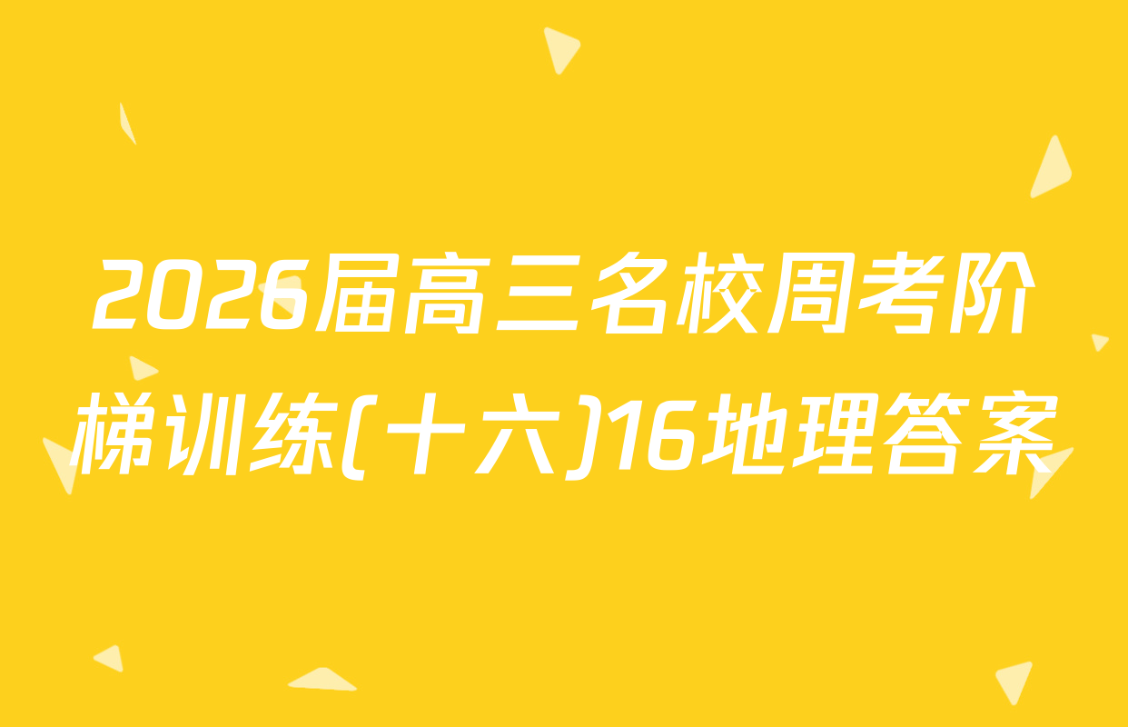 2026届高三名校周考阶梯训练(十六)16地理答案
