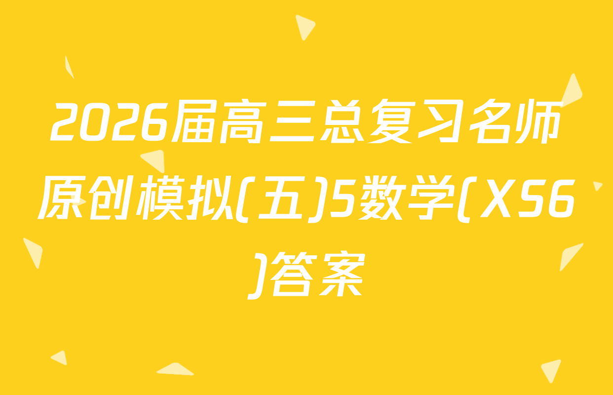 2026届高三总复习名师原创模拟(五)5数学(XS6)答案