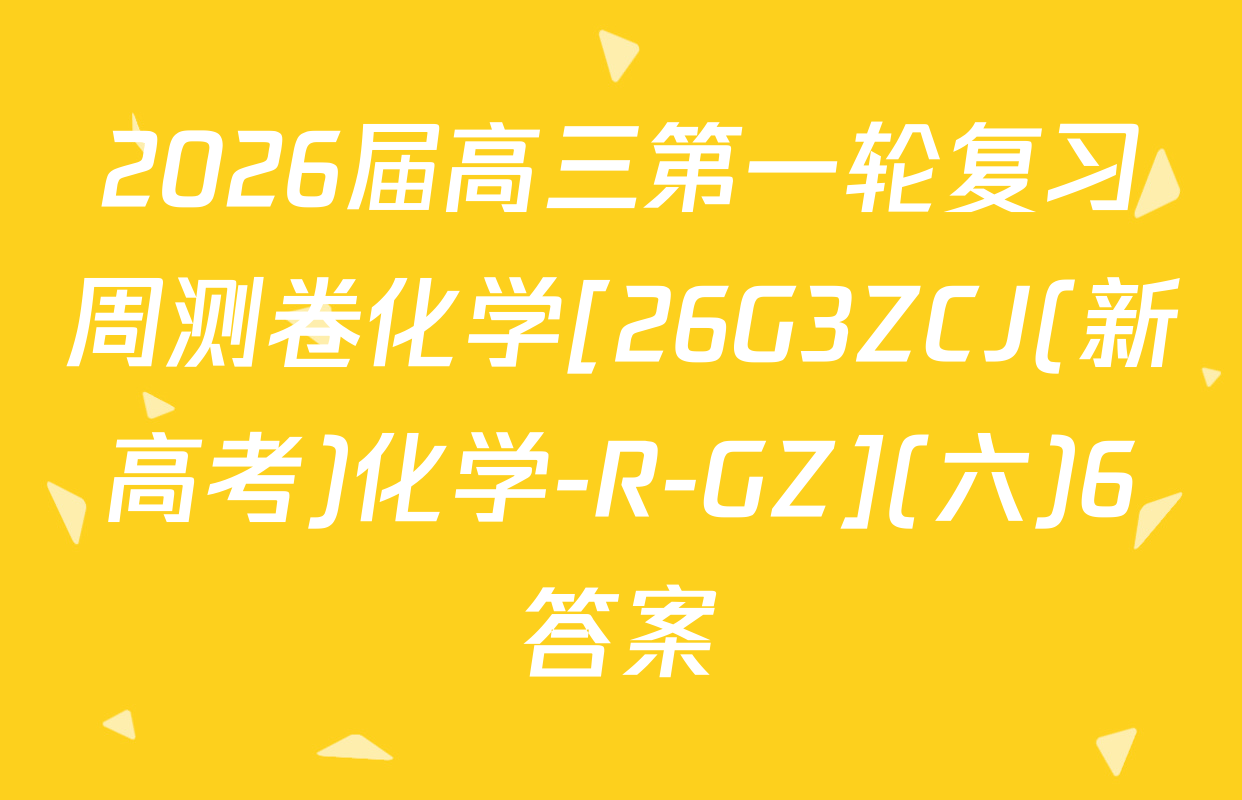 2026届高三第一轮复习周测卷化学[26G3ZCJ(新高考)化学-R-GZ](六)6答案