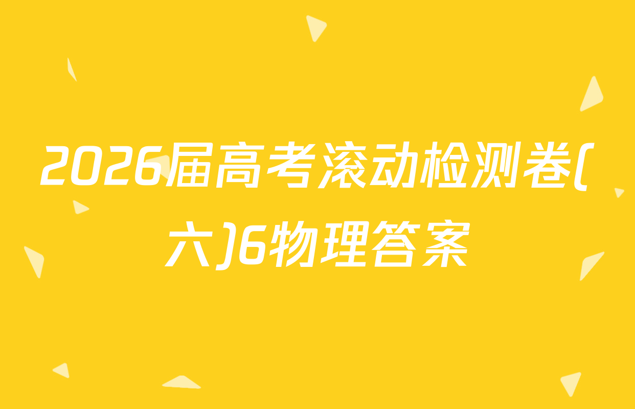 2026届高考滚动检测卷(六)6物理答案