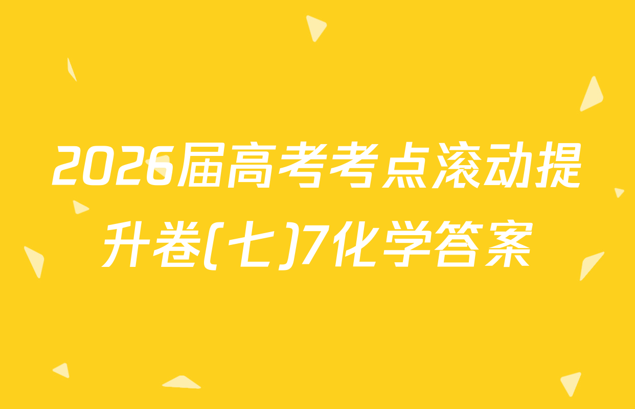 2026届高考考点滚动提升卷(七)7化学答案