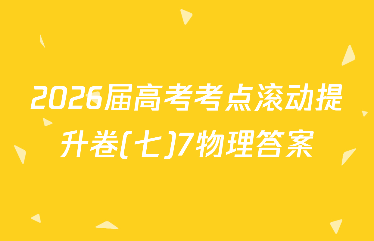 2026届高考考点滚动提升卷(七)7物理答案