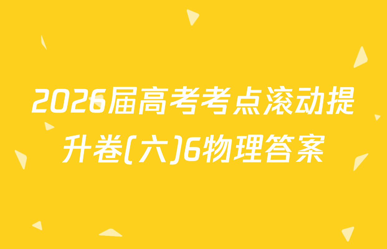 2026届高考考点滚动提升卷(六)6物理答案