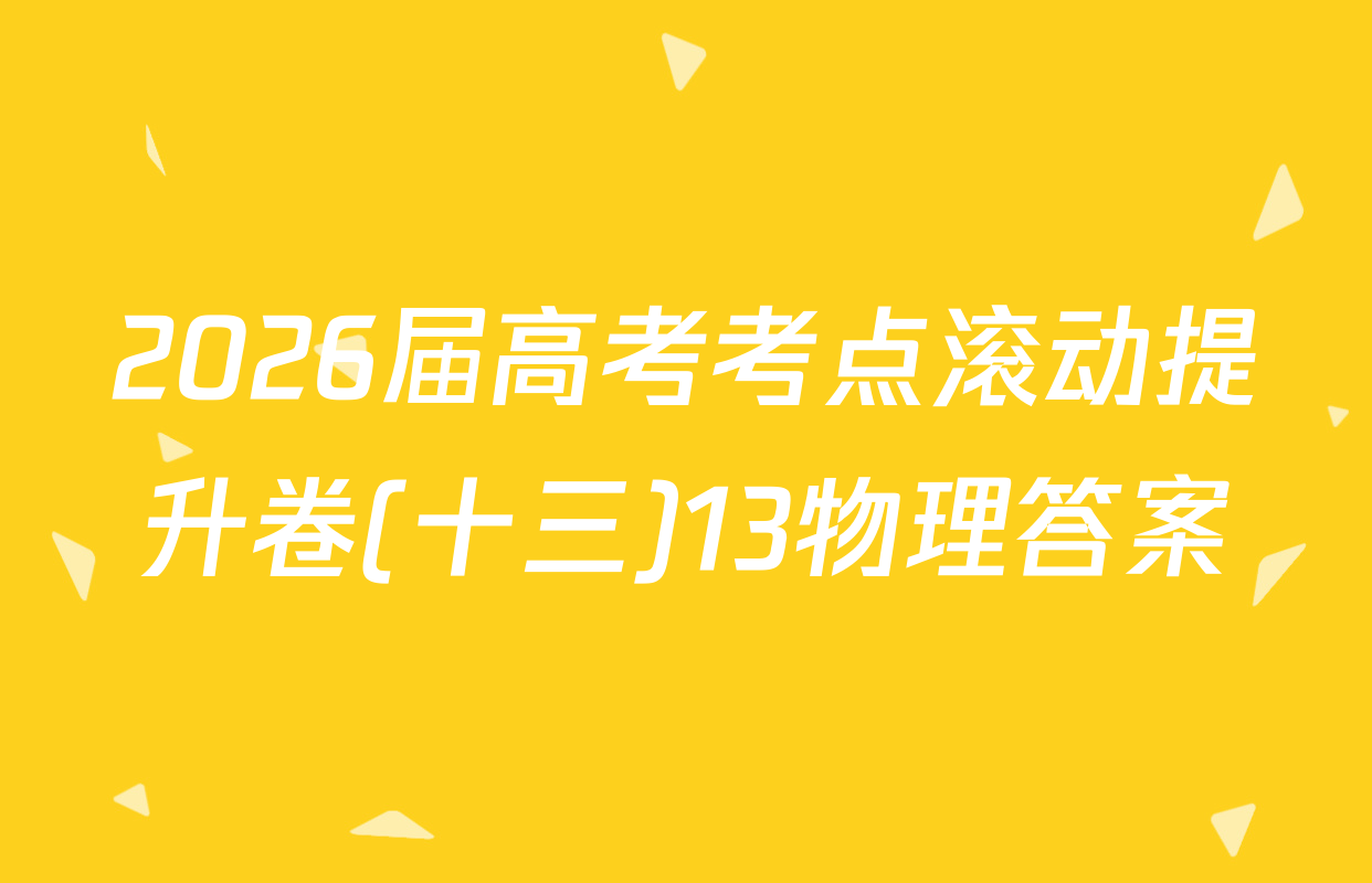 2026届高考考点滚动提升卷(十三)13物理答案